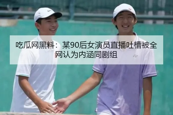 吃瓜网黑料：某90后女演员直播吐槽被全网认为内涵同剧组